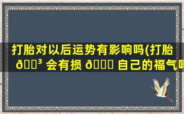 打胎对以后运势有影响吗(打胎 🐳 会有损 🐞 自己的福气吗)